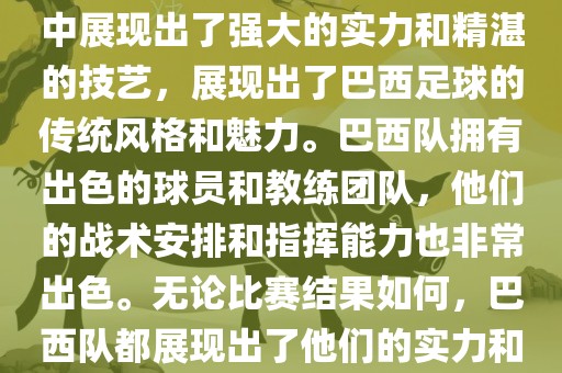 今晚的世界杯比赛中，巴西队的表现非常出色。他们在比赛中展现出了强大的实力和精湛的技艺，展现出了巴西足球的传统风格和魅力。巴西队拥有出色的球员和教练团队，他们的战术安排和指挥能力也非常出色。无论比赛结果如何，巴西队都展现出了他们的实力和潜力，为球迷们带来了精彩的比赛体验。