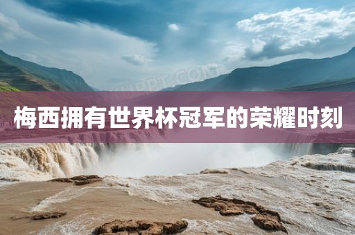 梅西拥有世界杯冠军的荣耀时刻