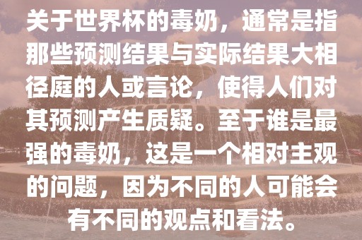 关于世界杯的毒奶，通常是指那些预测结果与实际结果大相径庭的人或言论，使得人们对其预测产生质疑。至于谁是最强的毒奶，这是一个相对主观的问题，因为不同的人可能会有不同的观点和看法。
