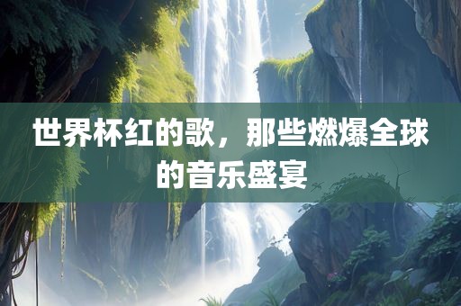 世界杯红的歌，那些燃爆全球的音乐盛宴
