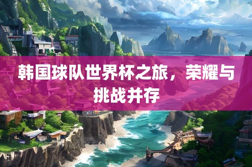 韩国球队世界杯之旅，荣耀与挑战并存