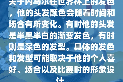 关于内马尔在世界杯上的发色，他的头发颜色会随着时间和场合有所变化。有时他的头发是半黑半白的渐变发色，有时则是深色的发型。具体的发色和发型可能取决于他的个人喜好、场合以及比赛时的形象设计。