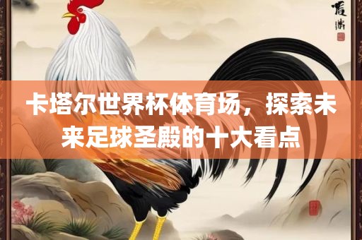 卡塔尔世界杯体育场，探索未来足球圣殿的十大看点