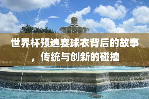 世界杯预选赛球衣背后的故事，传统与创新的碰撞