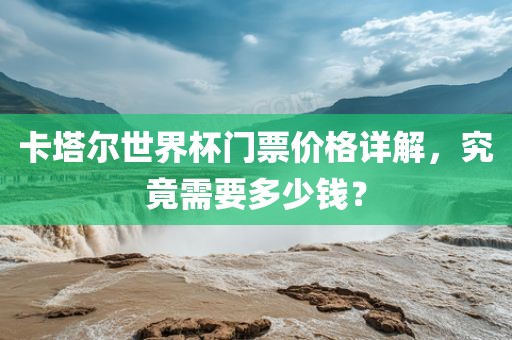 卡塔尔世界杯门票价格详解，究竟需要多少钱？