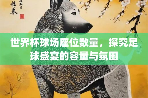 世界杯球场座位数量，探究足球盛宴的容量与氛围