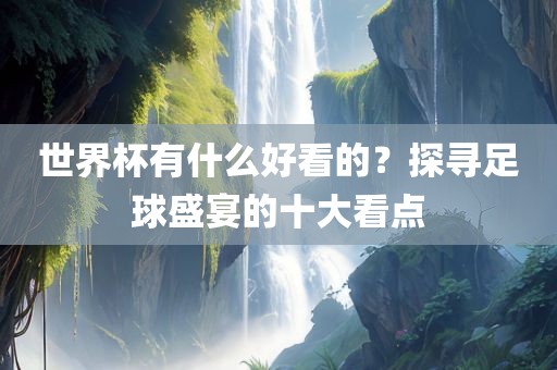 世界杯有什么好看的？探寻足球盛宴的十大看点