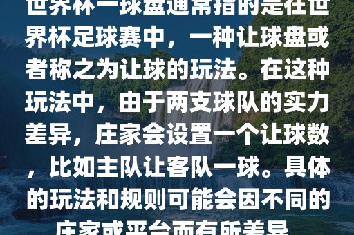 世界杯一球盘通常指的是在世界杯足球赛中，一种让球盘或者称之为让球的玩法。在这种玩法中，由于两支球队的实力差异，庄家会设置一个让球数，比如主队让客队一球。具体的玩法和规则可能会因不同的庄家或平台而有所差异。