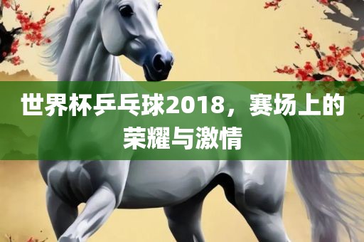 世界杯乒乓球2018，赛场上的荣耀与激情