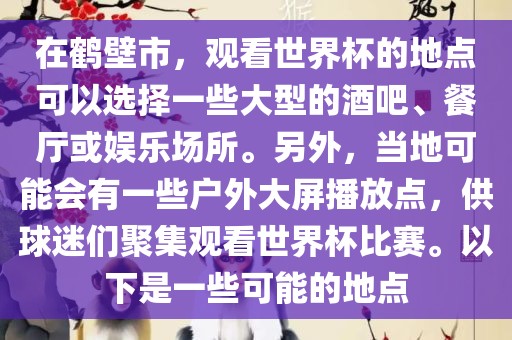 在鹤壁市，观看世界杯的地点可以选择一些大型的酒吧、餐厅或娱乐场所。另外，当地可能会有一些户外大屏播放点，供球迷们聚集观看世界杯比赛。以下是一些可能的地点