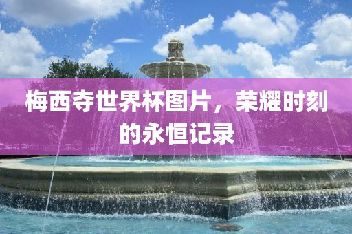 梅西夺世界杯图片，荣耀时刻的永恒记录