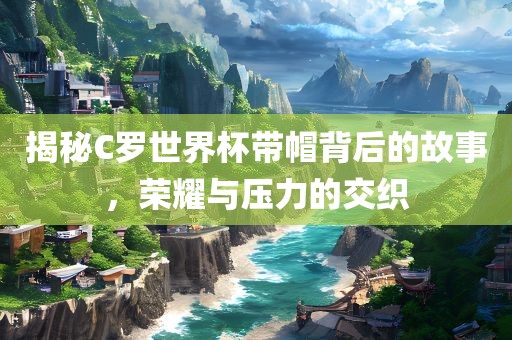 揭秘C罗世界杯带帽背后的故事，荣耀与压力的交织