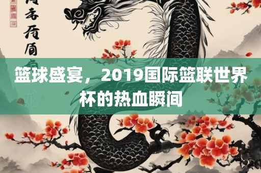 篮球盛宴，2019国际篮联世界杯的热血瞬间