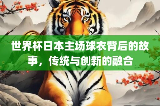 世界杯日本主场球衣背后的故事，传统与创新的融合