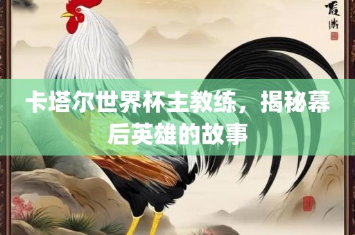 卡塔尔世界杯主教练，揭秘幕后英雄的故事