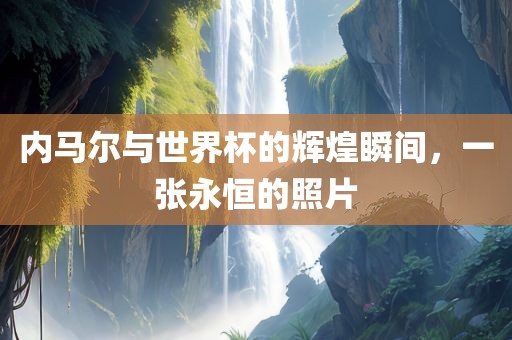 内马尔与世界杯的辉煌瞬间，一张永恒的照片