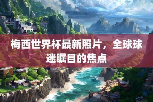 梅西世界杯最新照片，全球球迷瞩目的焦点