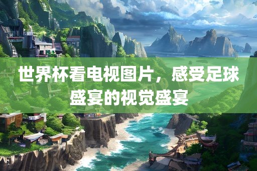 世界杯看电视图片，感受足球盛宴的视觉盛宴