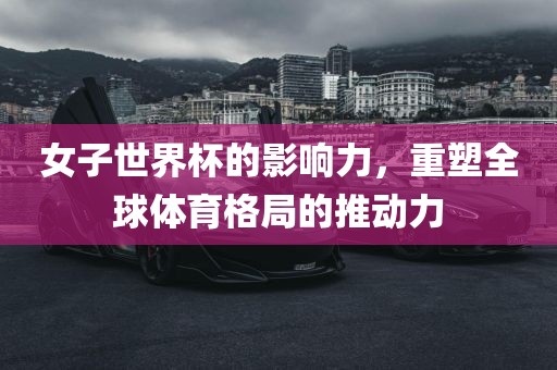 女子世界杯的影响力，重塑全球体育格局的推动力