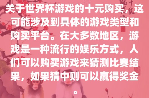 关于世界杯游戏的十元购买，这可能涉及到具体的游戏类型和购买平台。在大多数地区，游戏是一种流行的娱乐方式，人们可以购买游戏来猜测比赛结果，如果猜中则可以赢得奖金。