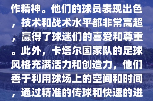 卡塔尔国家队在世界杯足球赛中的表现非常出色。虽然他们的对手实力强大，但卡塔尔队展现出了顽强的斗志和团队合作精神。他们的球员表现出色，技术和战术水平都非常高超，赢得了球迷们的喜爱和尊重。此外，卡塔尔国家队的足球风格充满活力和创造力，他们善于利用球场上的空间和时间，通过精准的传球和快速的进攻来制造威胁。总的来说，卡塔尔国家队是一支充满潜力的队伍，未来有望在国际足球赛场上取得更好的成绩。