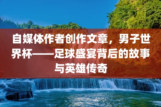 自媒体作者创作文章，男子世界杯——足球盛宴背后的故事与英雄传奇洛阳市法福文化传播有限公司