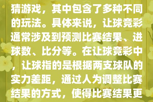 世界杯让球竞彩是一种足球竞猜游戏，其中包含了多种不同的玩法。具体来说，让球竞彩通常涉及到预测比赛结果、进球数、比分等。在让球竞彩中，让球指的是根据两支球队的实力差距，通过人为调整比赛结果的方式，使得比赛结果更具悬念和公平性。