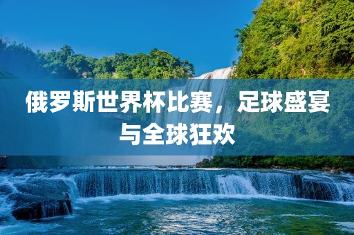 俄罗斯世界杯比赛，足球盛宴与全球狂欢
