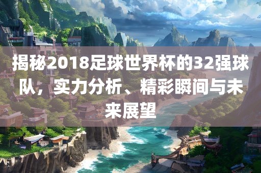 揭秘2018足球世界杯的32强球队，实力分析、精彩瞬间与未来展望