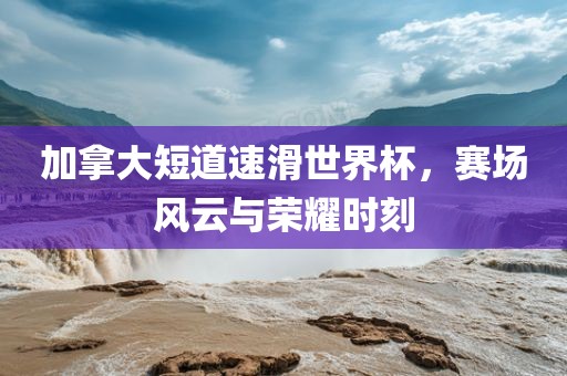 加拿大短道速滑世界杯，赛场风云与荣耀时刻
