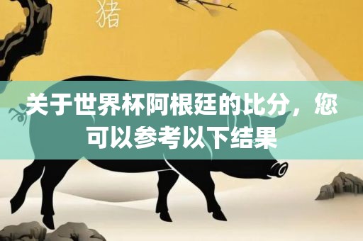 关于世界杯阿根廷的比分，您可以参考以下结果