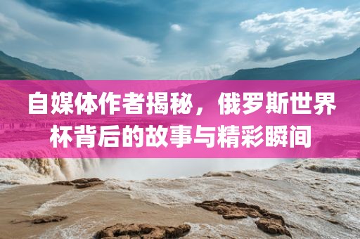 自媒体作者揭秘，俄罗斯世界杯背后的故事与精彩瞬间