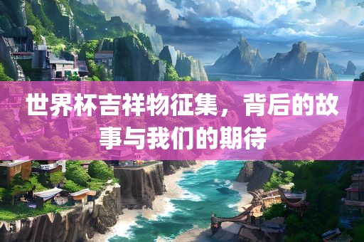 世界杯吉祥物征集，背后的故事与我们的期待