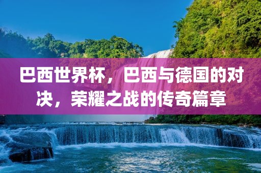 巴西世界杯，巴西与德国的对决，荣耀之战的传奇篇章