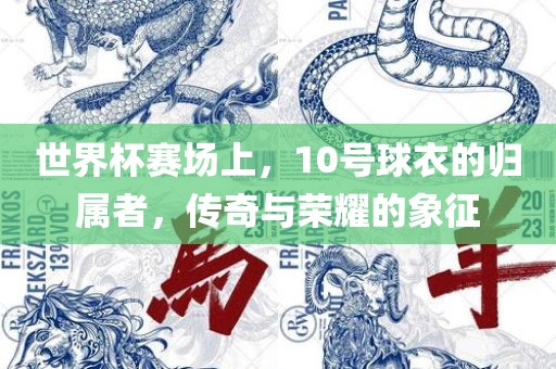 世界杯赛场上，10号球衣的归属者，传奇与荣耀的象征