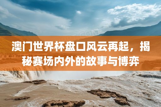 澳门世界杯盘口风云再起，揭秘赛场内外的故事与博弈