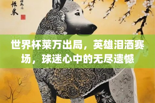 世界杯莱万出局，英雄泪洒赛场，球迷心中的无尽遗憾