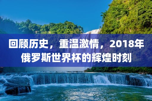 回顾历史，重温激情，2018年俄罗斯世界杯的辉煌时刻