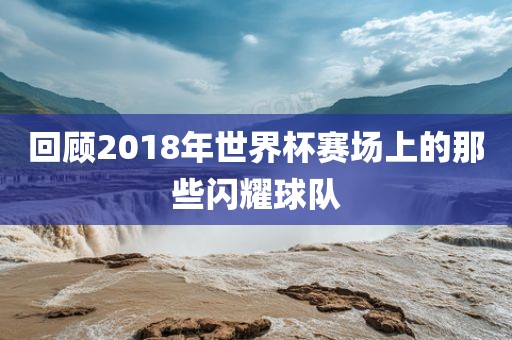 回顾2018年世界杯赛场上的那些闪耀球队
