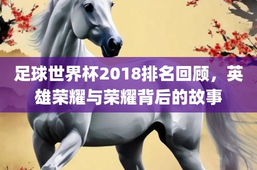 足球世界杯2018排名回顾，英雄荣耀与荣耀背后的故事