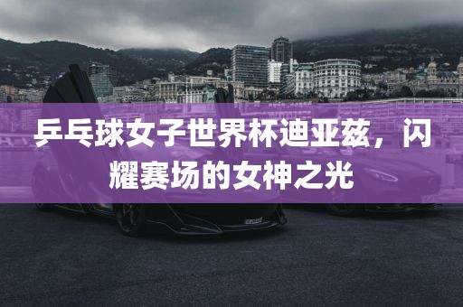 乒乓球女子世界杯迪亚兹，闪耀赛场的女神之光