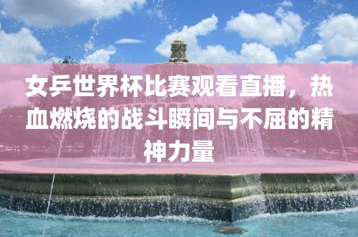 女乒世界杯比赛观看直播，热血燃烧的战斗瞬间与不屈的精神力量