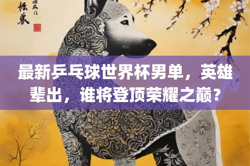 最新乒乓球世界杯男单，英雄辈出，谁将登顶荣耀之巅？