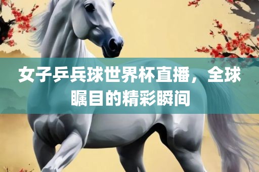 女子乒兵球世界杯直播，全球瞩目的精彩瞬间