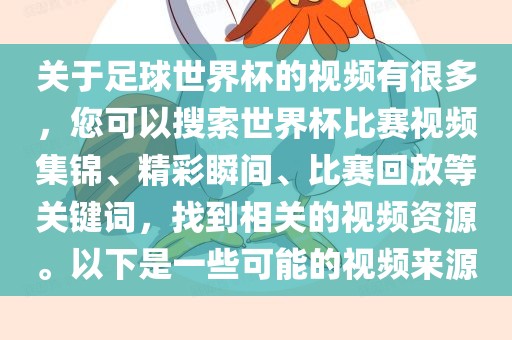关于足球世界杯的视频有很多，您可以搜索世界杯比赛视频集锦、精彩瞬间、比赛回放等关键词，找到相关的视频资源。以下是一些可能的视频来源