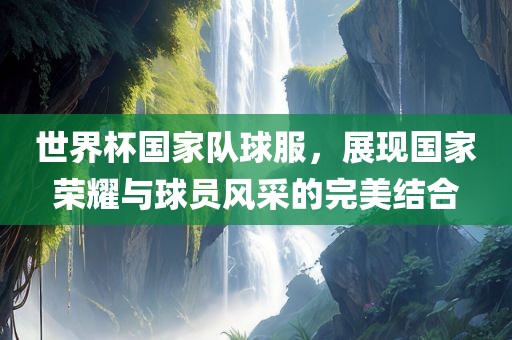 世界杯国家队球服，展现国家荣耀与球员风采的完美结合