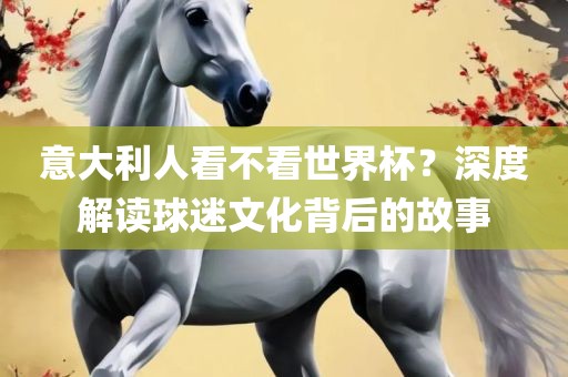 意大利人看不看世界杯？深度解读球迷文化背后的故事