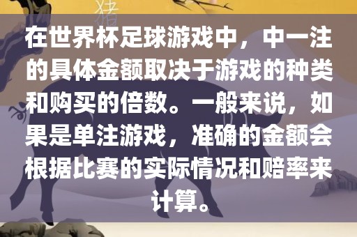 在世界杯足球游戏中，中一注的具体金额取决于游戏的种类和购买的倍数。一般来说，如果是单注游戏，准确的金额会根据比赛的实际情况和赔率来计算。