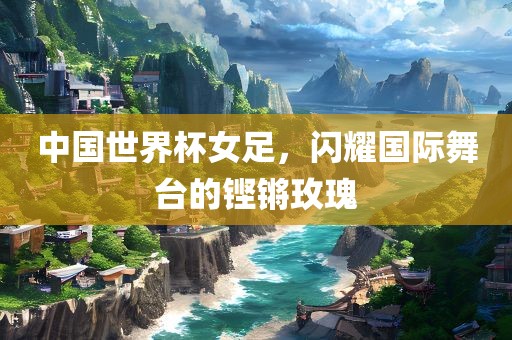 中国世界杯女足，闪耀国际舞台的铿锵玫瑰洛阳市法福文化传播有限公司