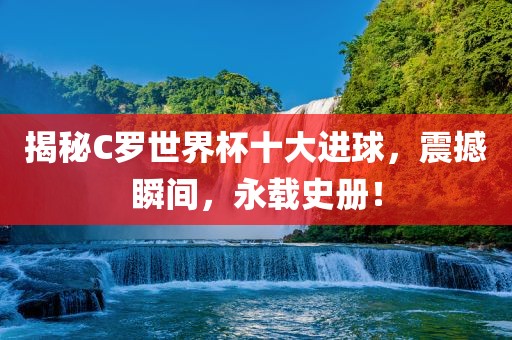揭秘C罗世界杯十大进球，震撼瞬间，永载史册！